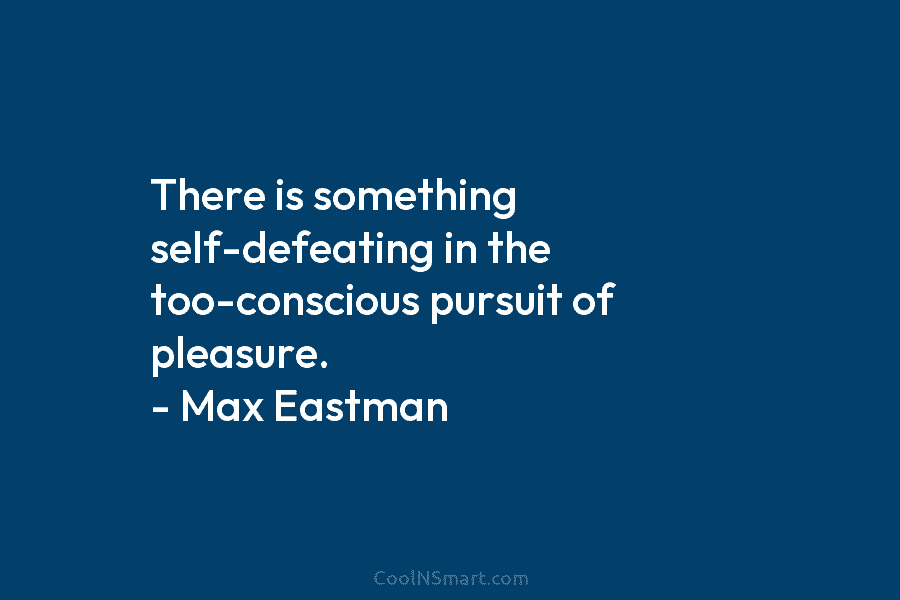 There is something self-defeating in the too-conscious pursuit of pleasure. – Max Eastman