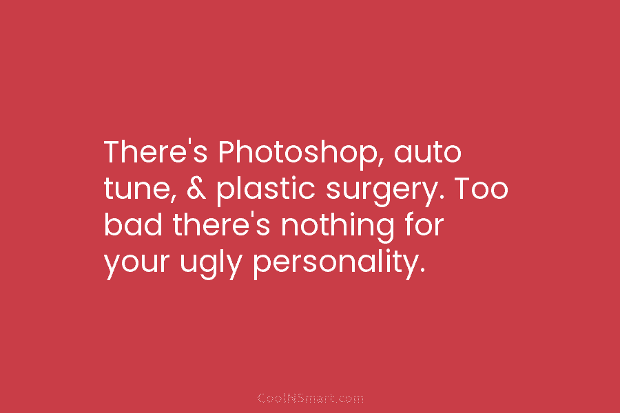 There’s Photoshop, auto tune, & plastic surgery. Too bad there’s nothing for your ugly personality.