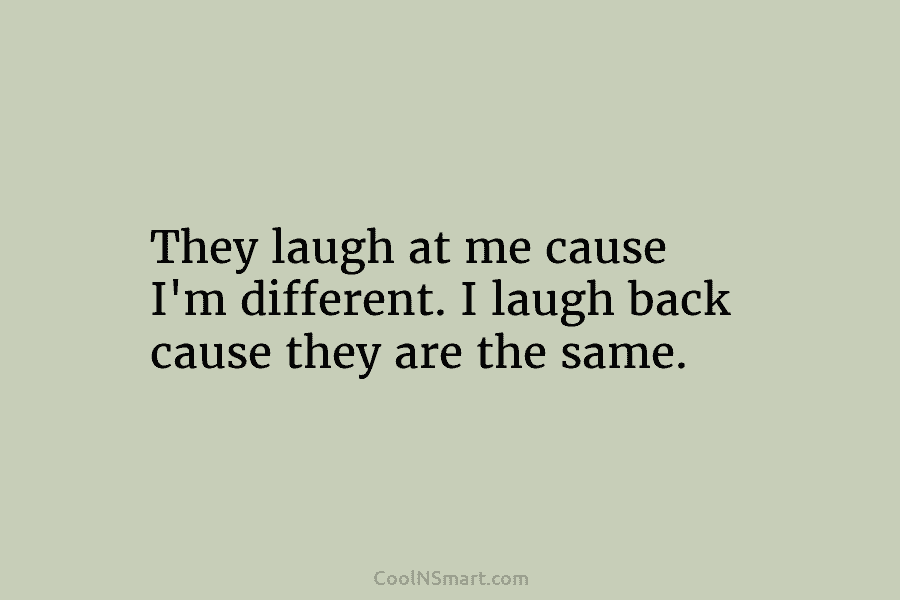 They laugh at me cause I’m different. I laugh back cause they are the same.