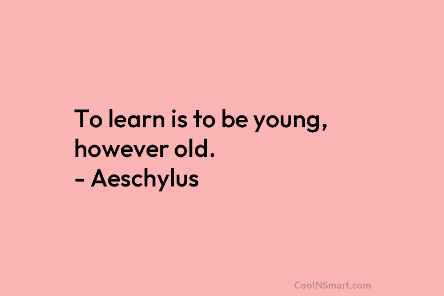To learn is to be young, however old. – Aeschylus