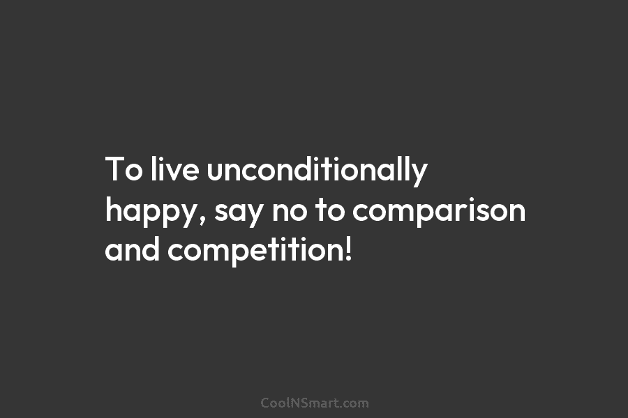 To live unconditionally happy, say no to comparison and competition!