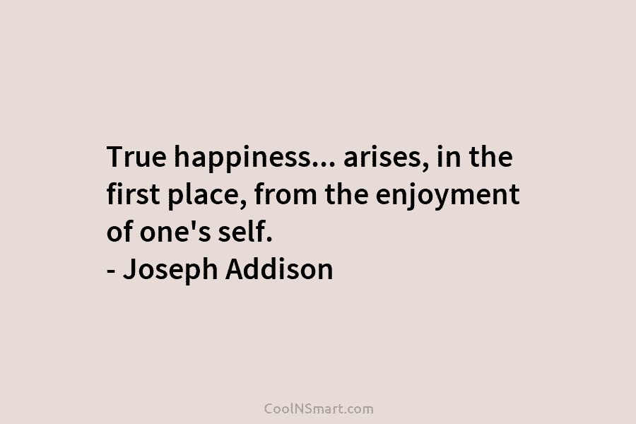 True happiness… arises, in the first place, from the enjoyment of one’s self. – Joseph Addison