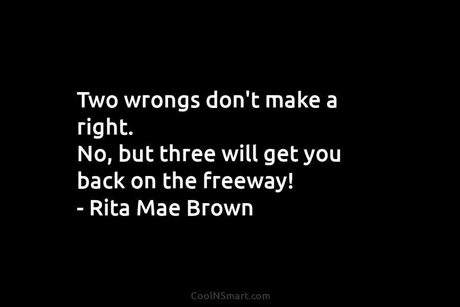 Two wrongs don’t make a right. No, but three will get you back on the freeway! – Rita Mae Brown