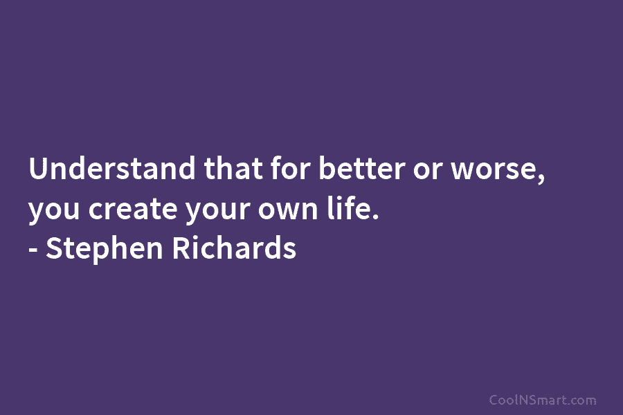 Understand that for better or worse, you create your own life. – Stephen Richards