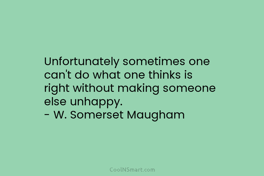 Unfortunately sometimes one can’t do what one thinks is right without making someone else unhappy. – W. Somerset Maugham