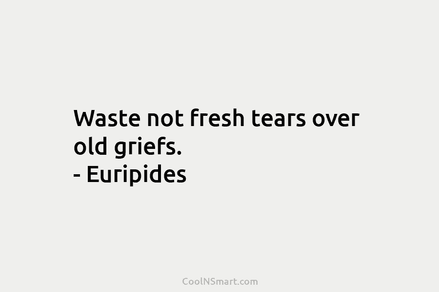 Waste not fresh tears over old griefs. – Euripides