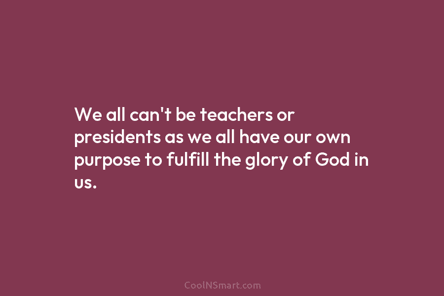 We all can’t be teachers or presidents as we all have our own purpose to fulfill the glory of God...