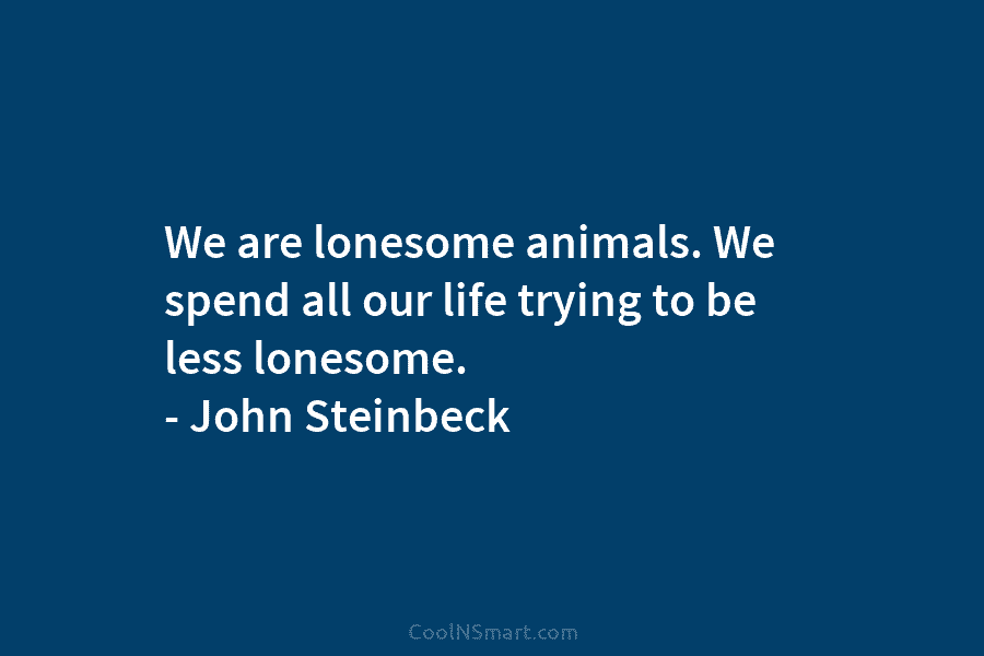 We are lonesome animals. We spend all our life trying to be less lonesome. – John Steinbeck