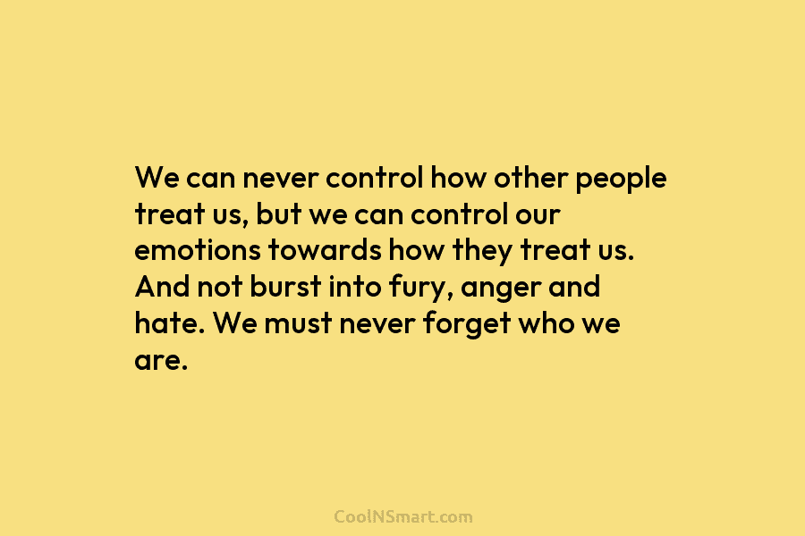 We can never control how other people treat us, but we can control our emotions towards how they treat us....