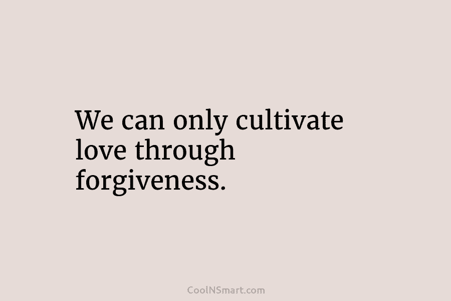 We can only cultivate love through forgiveness.