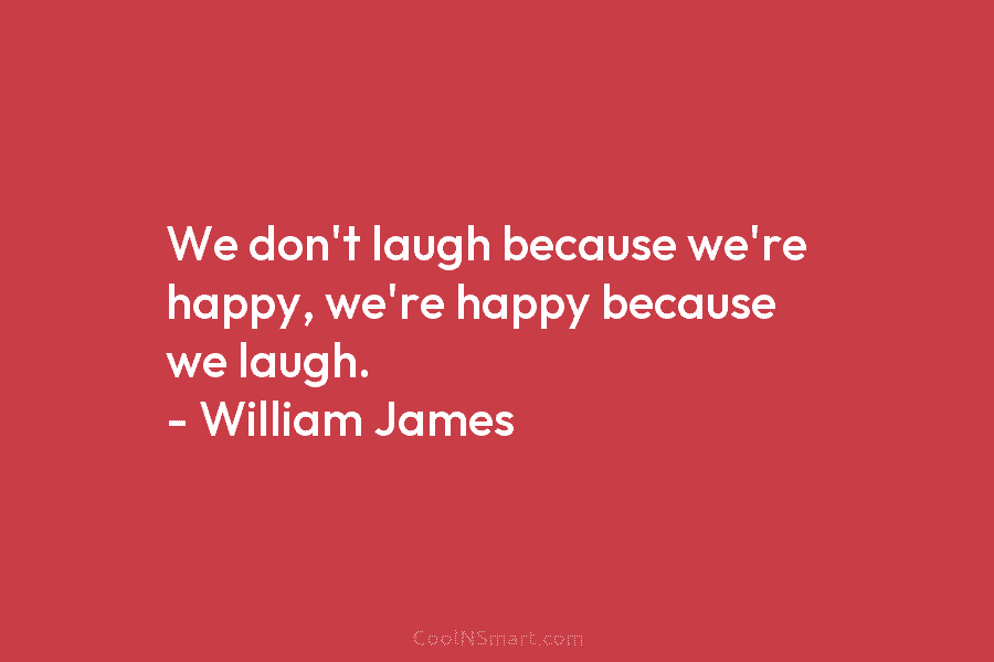 We don’t laugh because we’re happy, we’re happy because we laugh. – William James