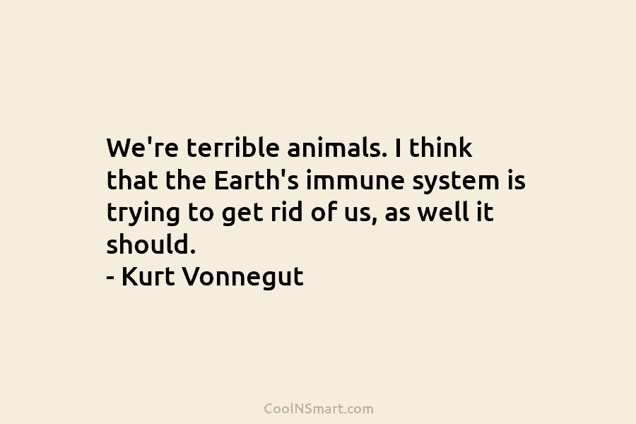 We’re terrible animals. I think that the Earth’s immune system is trying to get rid...