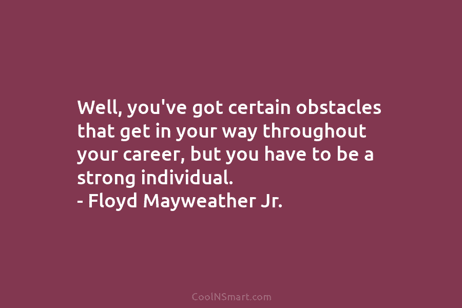 Well, you’ve got certain obstacles that get in your way throughout your career, but you have to be a strong...