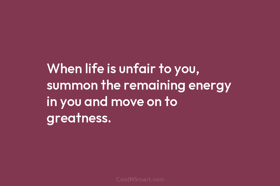 When life is unfair to you, summon the remaining energy in you and move on to greatness.
