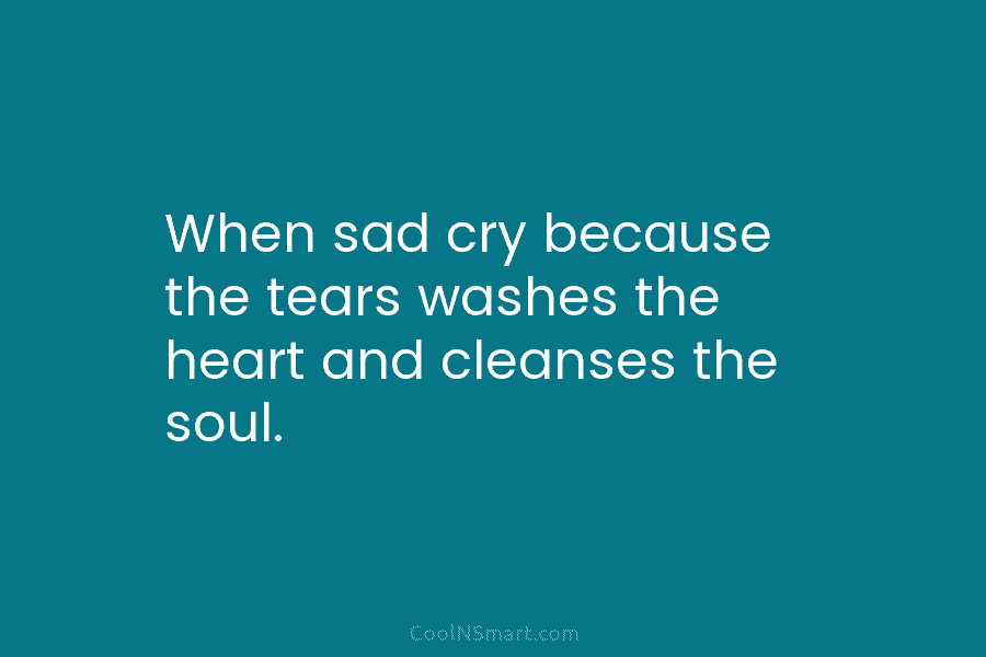 When sad cry because the tears washes the heart and cleanses the soul.