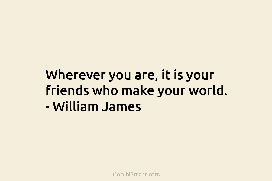 Wherever you are, it is your friends who make your world. – William James
