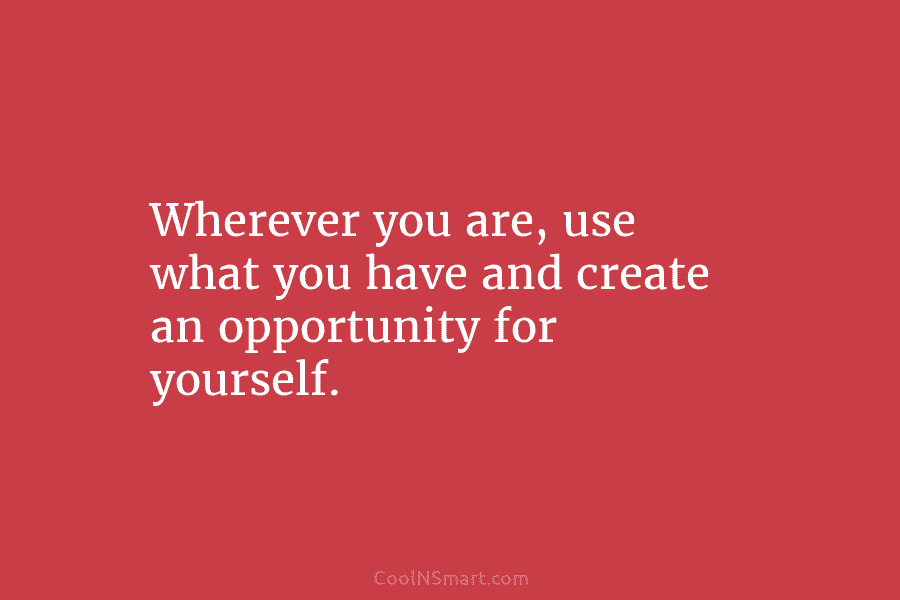 Wherever you are, use what you have and create an opportunity for yourself.