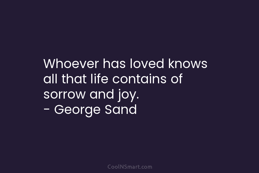 Whoever has loved knows all that life contains of sorrow and joy. – George Sand