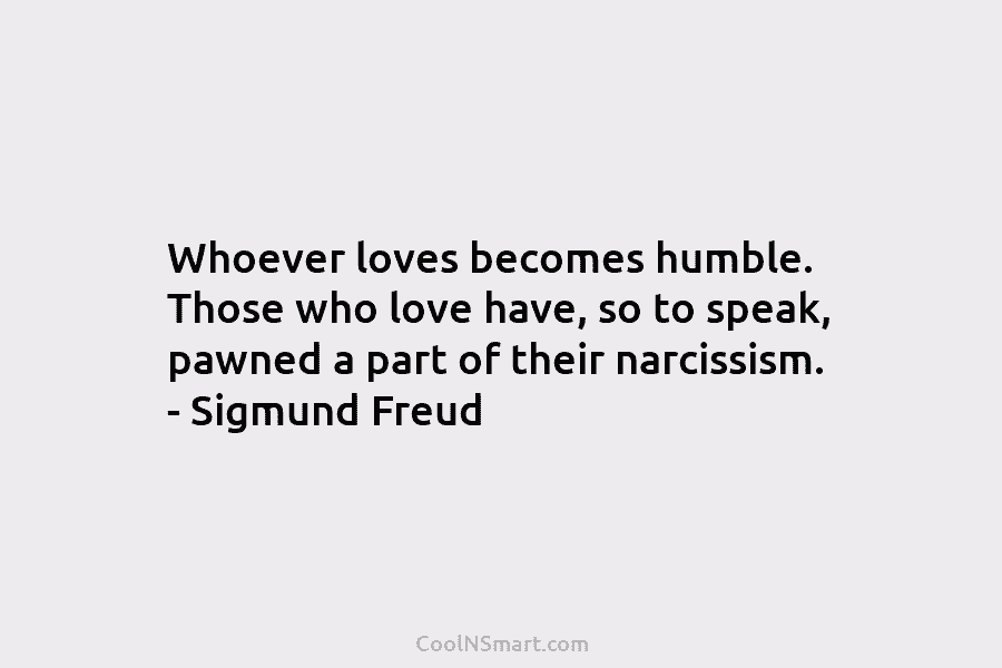 Whoever loves becomes humble. Those who love have, so to speak, pawned a part of their narcissism. – Sigmund Freud