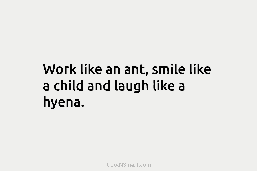 Work like an ant, smile like a child and laugh like a hyena.