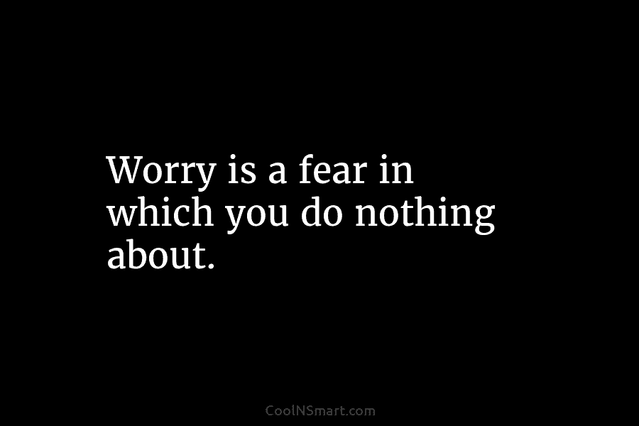 Worry is a fear in which you do nothing about.
