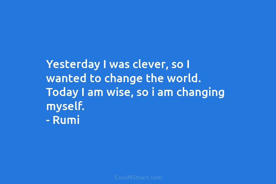 Yesterday I was clever, so I wanted to change the world. Today I am wise, so i am changing myself....