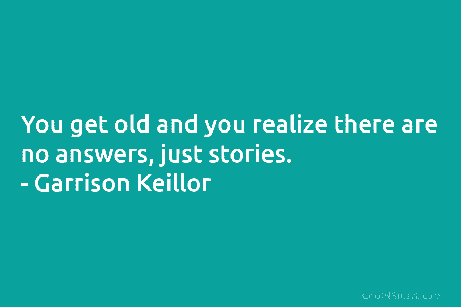 You get old and you realize there are no answers, just stories. – Garrison Keillor