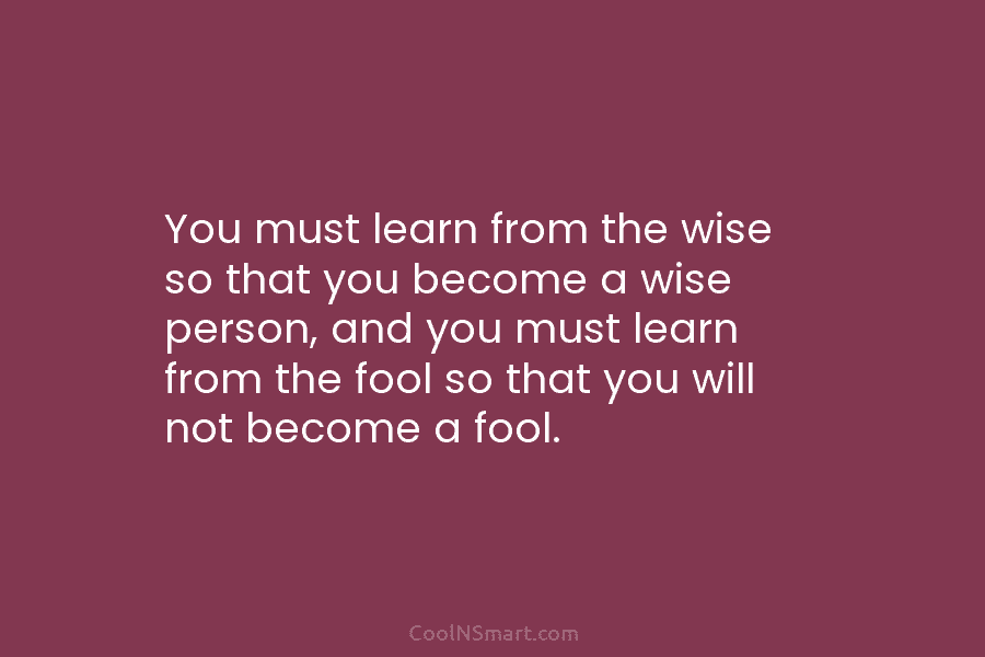 You must learn from the wise so that you become a wise person, and you must learn from the fool...