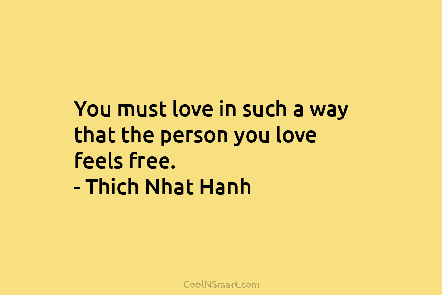 You must love in such a way that the person you love feels free. – Thich Nhat Hanh