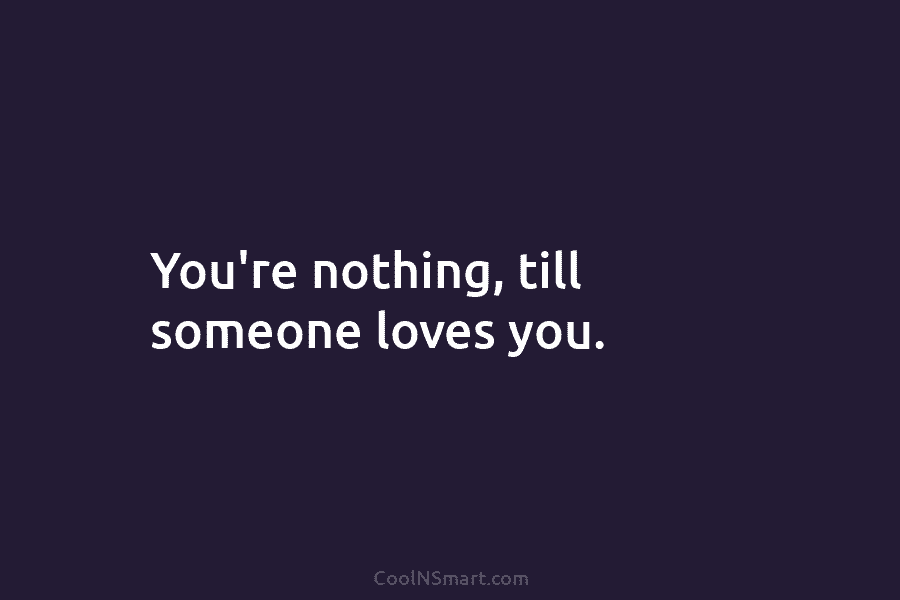 You’re nothing, till someone loves you.