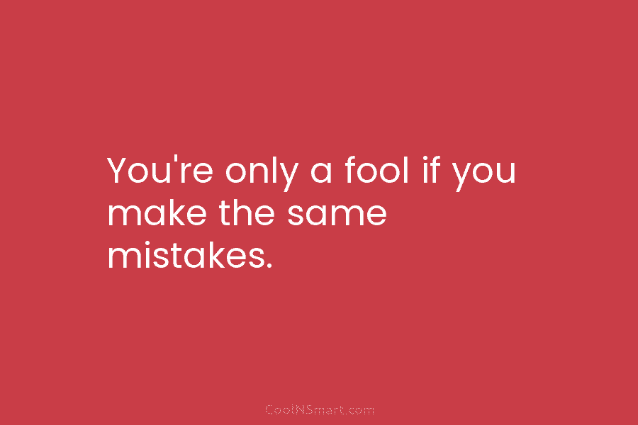 You’re only a fool if you make the same mistakes.