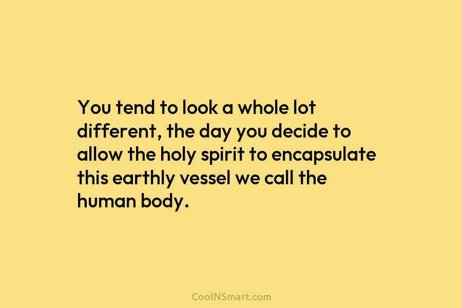 You tend to look a whole lot different, the day you decide to allow the holy spirit to encapsulate this...