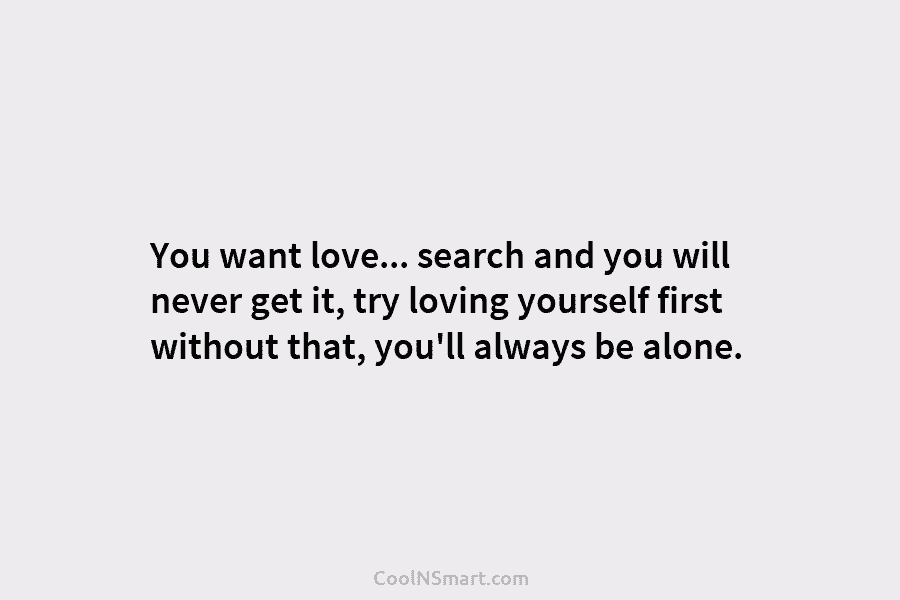 You want love… search and you will never get it, try loving yourself first without...