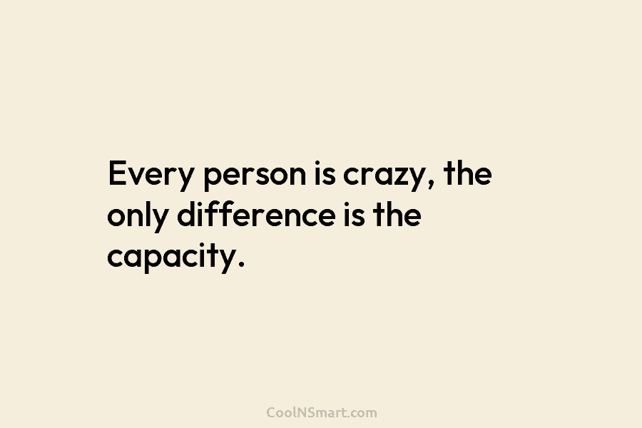 Every person is crazy, the only difference is the capacity.
