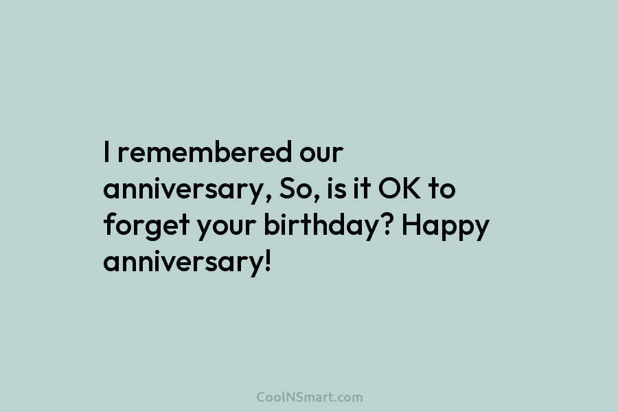 I remembered our anniversary, So, is it OK to forget your birthday? Happy anniversary!
