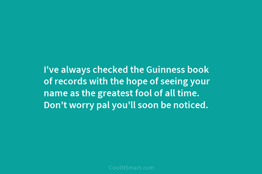 I’ve always checked the Guinness book of records with the hope of seeing your name as the greatest fool of...