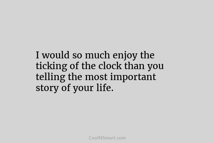 I would so much enjoy the ticking of the clock than you telling the most important story of your life.