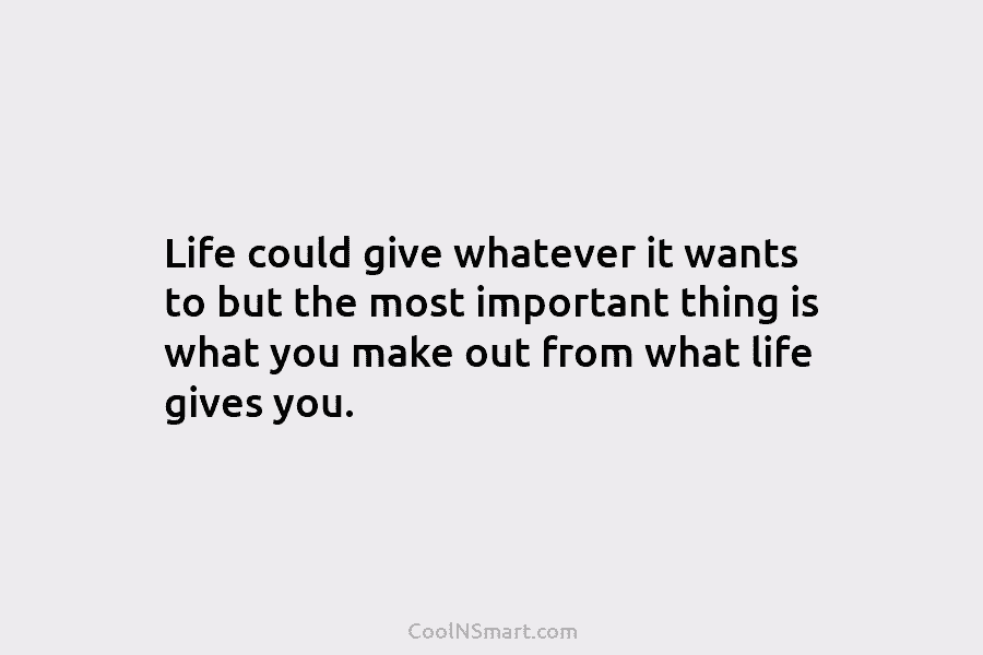 Life could give whatever it wants to but the most important thing is what you make out from what life...