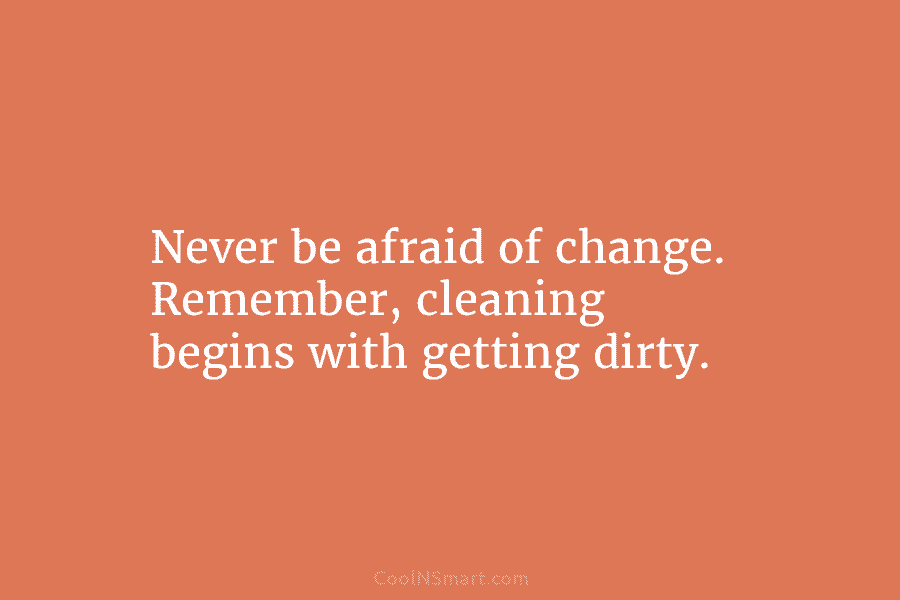 Never be afraid of change. Remember, cleaning begins with getting dirty.