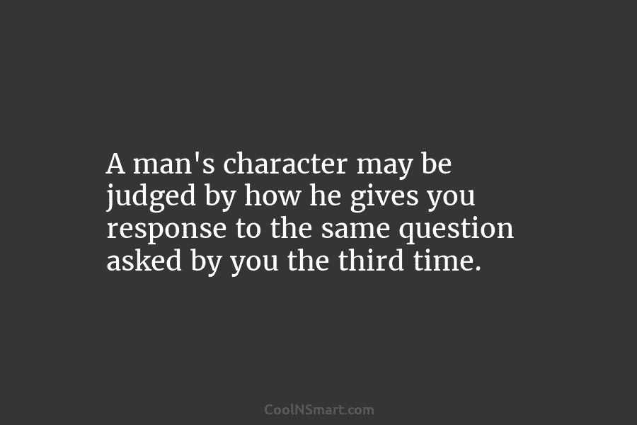 A man’s character may be judged by how he gives you response to the same question asked by you the...