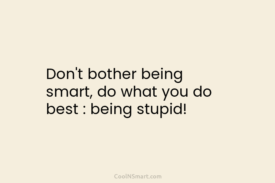 Don’t bother being smart, do what you do best : being stupid!
