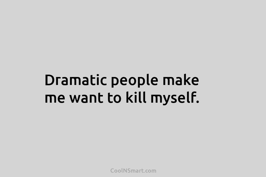 Dramatic people make me want to kill myself.