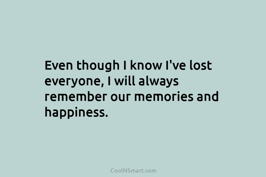 Even though I know I’ve lost everyone, I will always remember our memories and happiness.