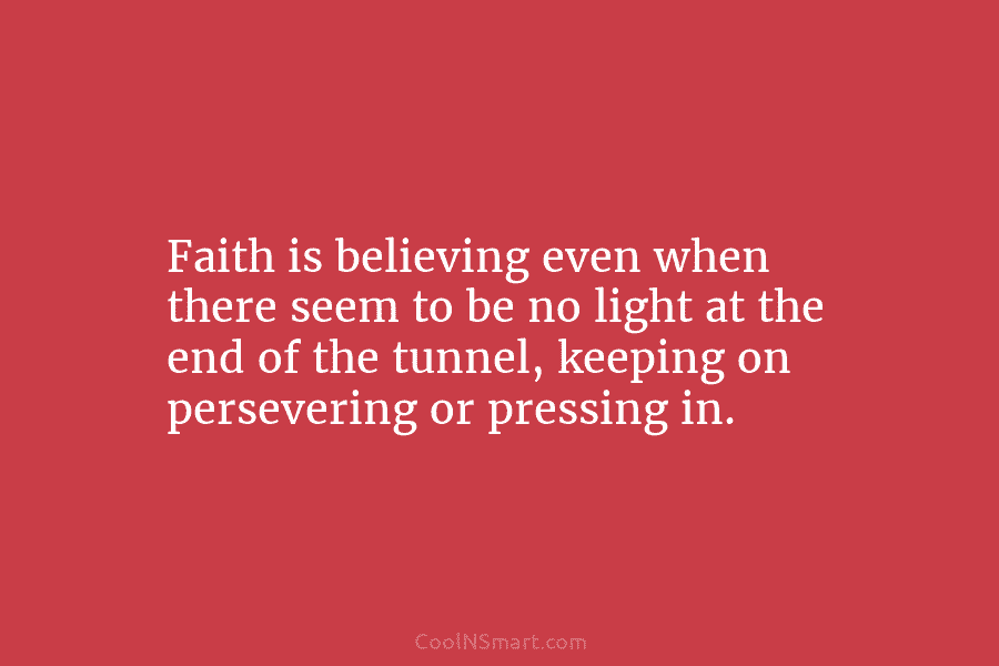 Faith is believing even when there seem to be no light at the end of the tunnel, keeping on persevering...