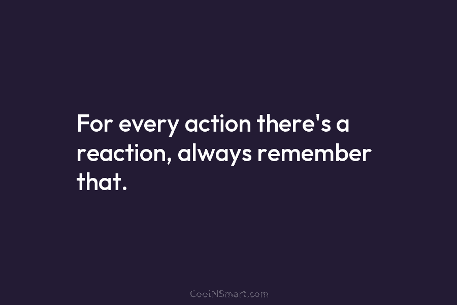 For every action there’s a reaction, always remember that.
