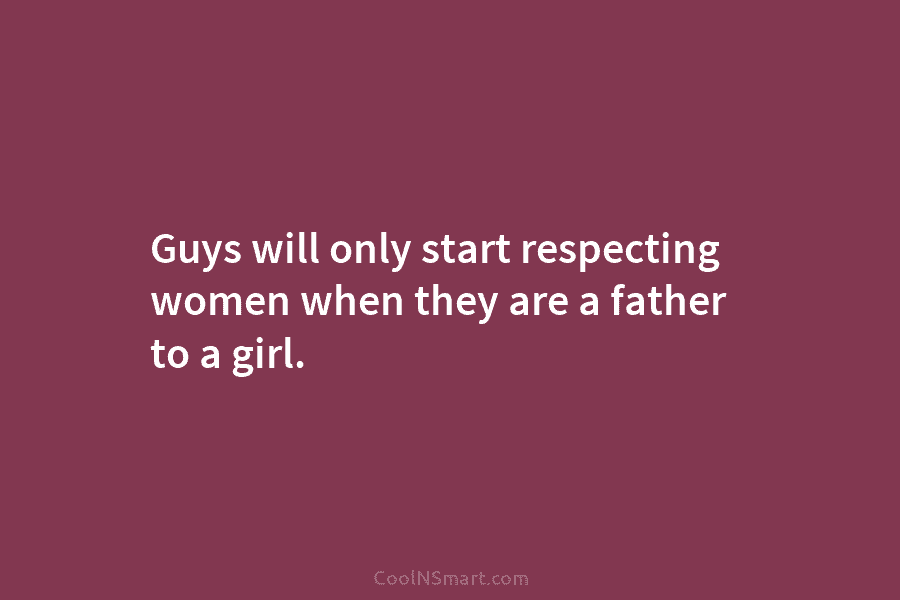 Guys will only start respecting women when they are a father to a girl.