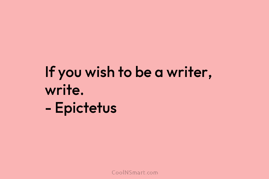 If you wish to be a writer, write. – Epictetus