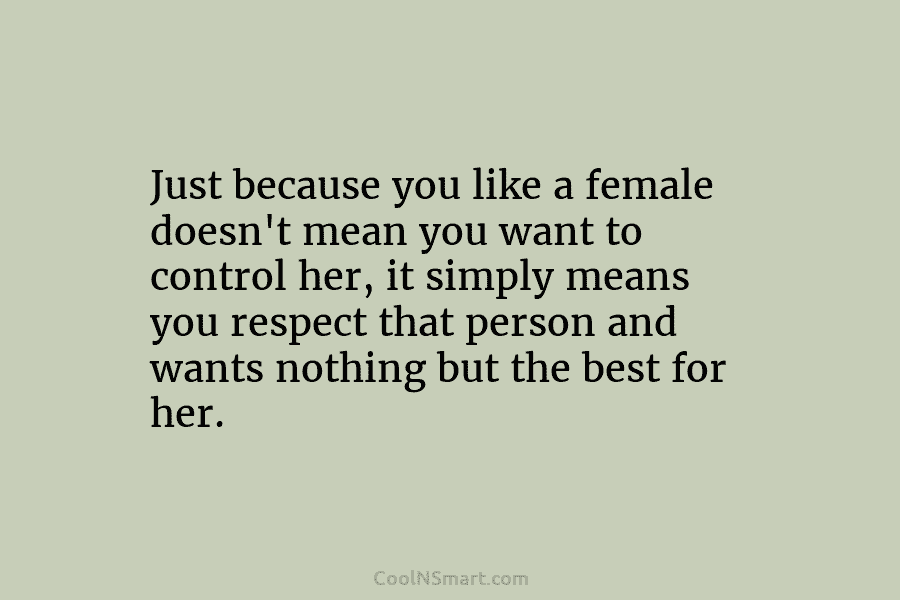 Just because you like a female doesn’t mean you want to control her, it simply means you respect that person...