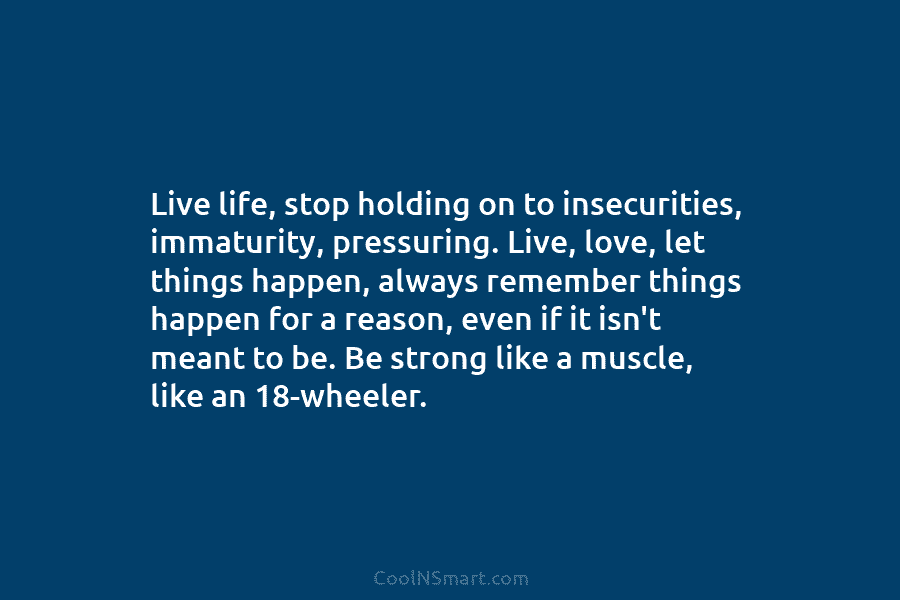 Live life, stop holding on to insecurities, immaturity, pressuring. Live, love, let things happen, always...