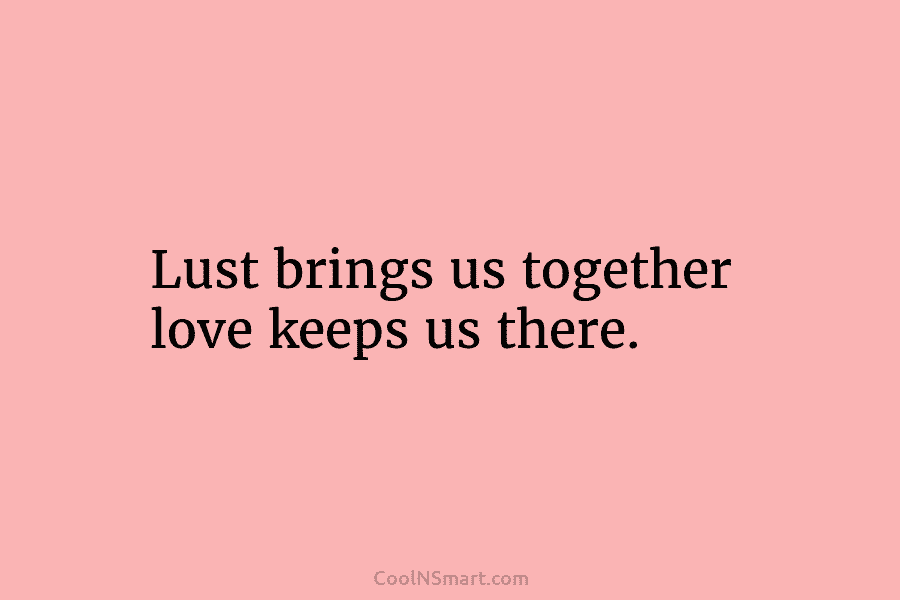 Lust brings us together love keeps us there.